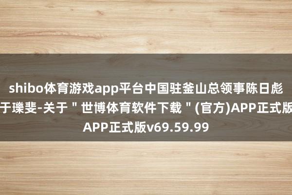 shibo体育游戏app平台中国驻釜山总领事陈日彪、副总领事于瓅斐-关于＂世博体育软件下载＂(官方)APP正式版v69.59.99