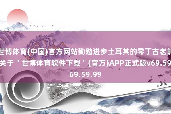 世博体育(中国)官方网站勤勉进步土耳其的零丁古老能力-关于＂世博体育软件下载＂(官方)APP正式版v69.59.99