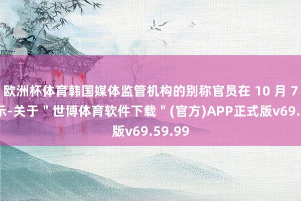 欧洲杯体育韩国媒体监管机构的别称官员在 10 月 7 日默示-关于＂世博体育软件下载＂(官方)APP正式版v69.59.99