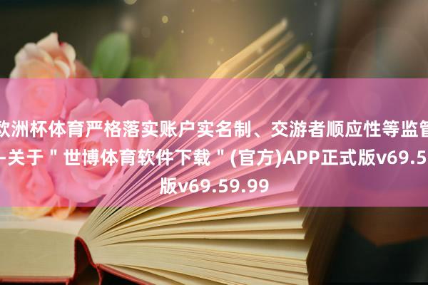 欧洲杯体育严格落实账户实名制、交游者顺应性等监管条目-关于＂世博体育软件下载＂(官方)APP正式版v69.59.99