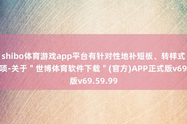 shibo体育游戏app平台有针对性地补短板、转样式、强弱项-关于＂世博体育软件下载＂(官方)APP正式版v69.59.99