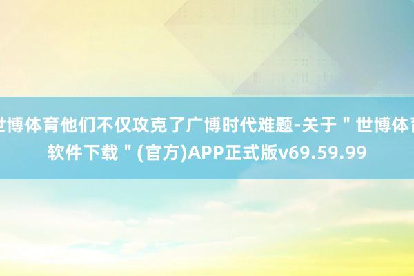 世博体育他们不仅攻克了广博时代难题-关于＂世博体育软件下载＂(官方)APP正式版v69.59.99