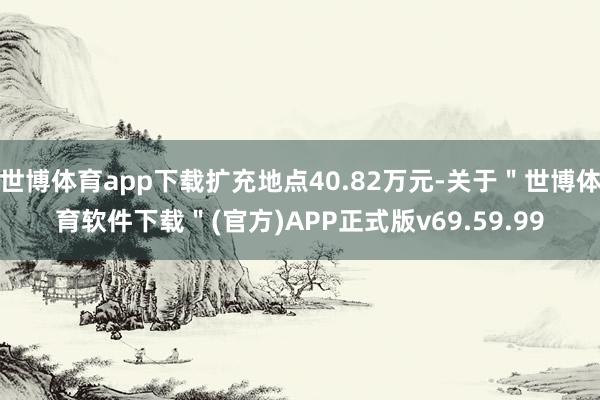 世博体育app下载扩充地点40.82万元-关于＂世博体育软件下载＂(官方)APP正式版v69.59.99