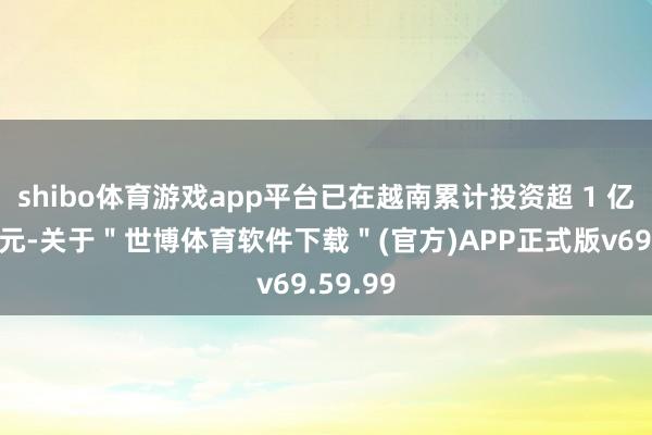 shibo体育游戏app平台已在越南累计投资超 1 亿好意思元-关于＂世博体育软件下载＂(官方)APP正式版v69.59.99