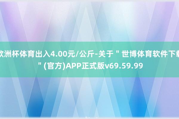 欧洲杯体育出入4.00元/公斤-关于＂世博体育软件下载＂(官方)APP正式版v69.59.99