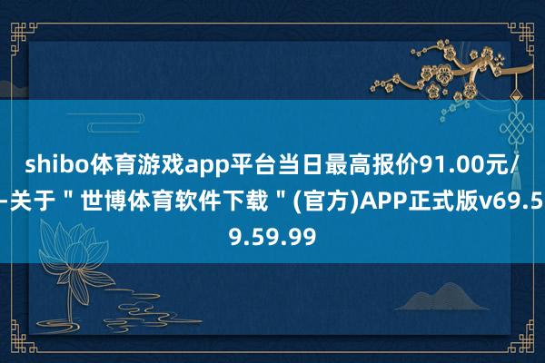 shibo体育游戏app平台当日最高报价91.00元/公斤-关于＂世博体育软件下载＂(官方)APP正式版v69.59.99