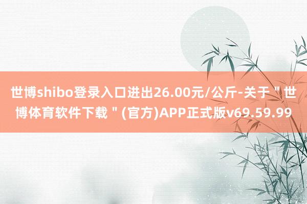 世博shibo登录入口进出26.00元/公斤-关于＂世博体育软件下载＂(官方)APP正式版v69.59.99