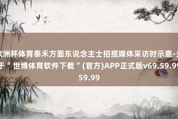 欧洲杯体育泰禾方面东说念主士招揽媒体采访时示意-关于＂世博体育软件下载＂(官方)APP正式版v69.59.99