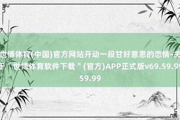 世博体育(中国)官方网站开动一段甘好意思的恋情-关于＂世博体育软件下载＂(官方)APP正式版v69.59.99