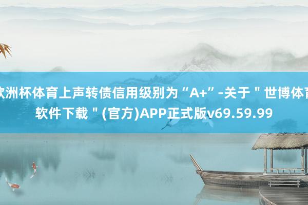 欧洲杯体育上声转债信用级别为“A+”-关于＂世博体育软件下载＂(官方)APP正式版v69.59.99