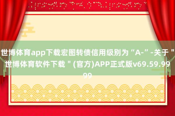 世博体育app下载宏图转债信用级别为“A-”-关于＂世博体育软件下载＂(官方)APP正式版v69.59.99