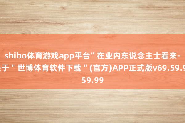 shibo体育游戏app平台”在业内东说念主士看来-关于＂世博体育软件下载＂(官方)APP正式版v69.59.99