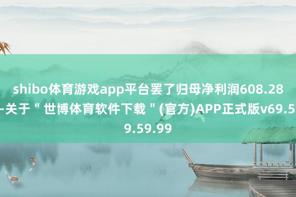 shibo体育游戏app平台罢了归母净利润608.28亿元-关于＂世博体育软件下载＂(官方)APP正式版v69.59.99