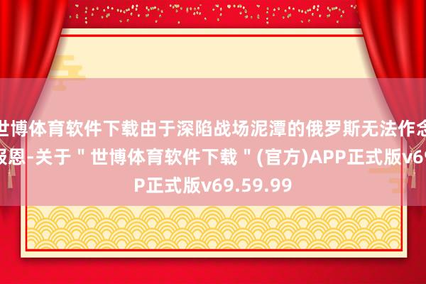 世博体育软件下载由于深陷战场泥潭的俄罗斯无法作念出有用报恩-关于＂世博体育软件下载＂(官方)APP正式版v69.59.99