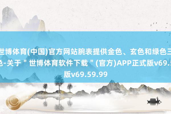 世博体育(中国)官方网站腕表提供金色、玄色和绿色三种配色-关于＂世博体育软件下载＂(官方)APP正式版v69.59.99