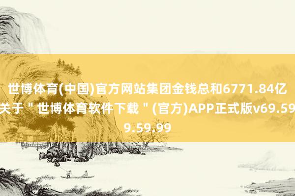 世博体育(中国)官方网站集团金钱总和6771.84亿元-关于＂世博体育软件下载＂(官方)APP正式版v69.59.99