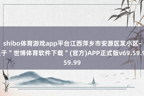 shibo体育游戏app平台江西萍乡市安源区某小区-关于＂世博体育软件下载＂(官方)APP正式版v69.59.99