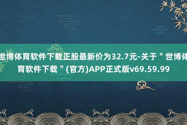 世博体育软件下载正股最新价为32.7元-关于＂世博体育软件下载＂(官方)APP正式版v69.59.99