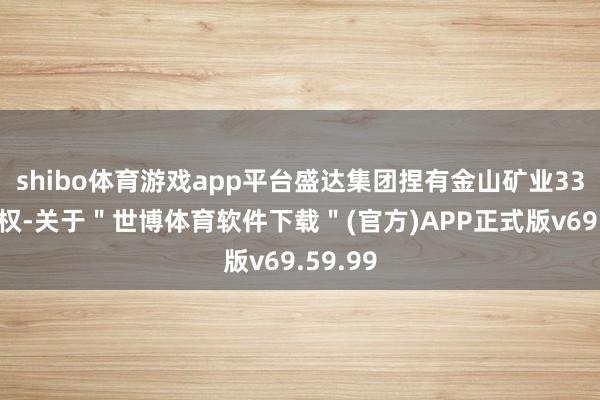 shibo体育游戏app平台盛达集团捏有金山矿业33%的股权-关于＂世博体育软件下载＂(官方)APP正式版v69.59.99