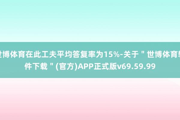 世博体育在此工夫平均答复率为15%-关于＂世博体育软件下载＂(官方)APP正式版v69.59.99