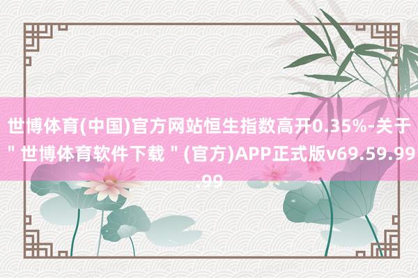 世博体育(中国)官方网站恒生指数高开0.35%-关于＂世博体育软件下载＂(官方)APP正式版v69.59.99