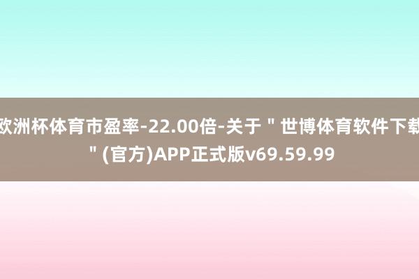 欧洲杯体育市盈率-22.00倍-关于＂世博体育软件下载＂(官方)APP正式版v69.59.99