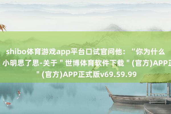 shibo体育游戏app平台口试官问他：“你为什么采选咱们公司？”小明思了思-关于＂世博体育软件下载＂(官方)APP正式版v69.59.99