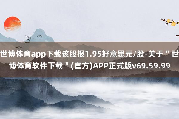 世博体育app下载该股报1.95好意思元/股-关于＂世博体育软件下载＂(官方)APP正式版v69.59.99