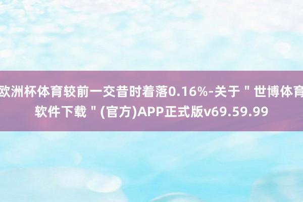 欧洲杯体育较前一交昔时着落0.16%-关于＂世博体育软件下载＂(官方)APP正式版v69.59.99