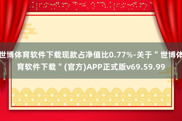 世博体育软件下载现款占净值比0.77%-关于＂世博体育软件下载＂(官方)APP正式版v69.59.99