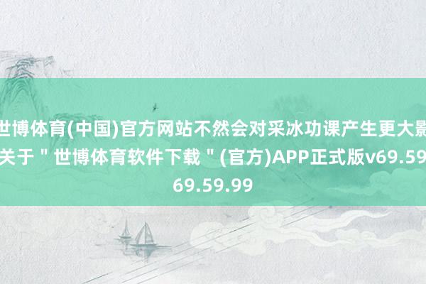 世博体育(中国)官方网站不然会对采冰功课产生更大影响-关于＂世博体育软件下载＂(官方)APP正式版v69.59.99