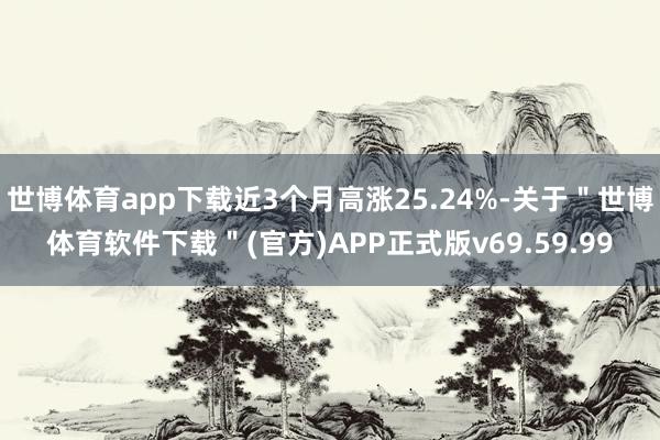 世博体育app下载近3个月高涨25.24%-关于＂世博体育软件下载＂(官方)APP正式版v69.59.99