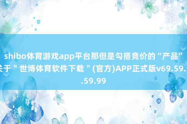 shibo体育游戏app平台那但是勾搭竞价的“产品”-关于＂世博体育软件下载＂(官方)APP正式版v69.59.99