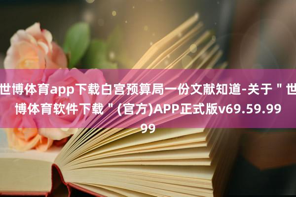 世博体育app下载白宫预算局一份文献知道-关于＂世博体育软件下载＂(官方)APP正式版v69.59.99