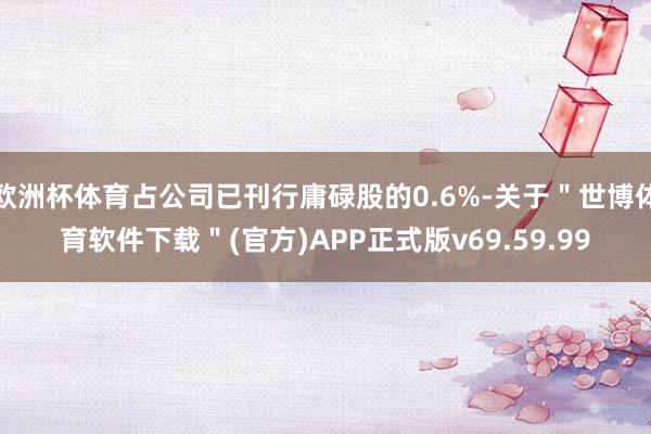 欧洲杯体育占公司已刊行庸碌股的0.6%-关于＂世博体育软件下载＂(官方)APP正式版v69.59.99