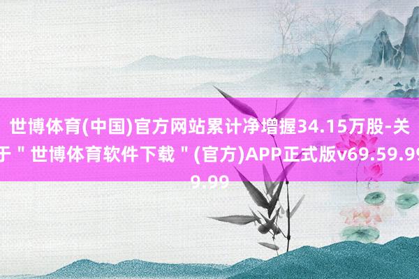 世博体育(中国)官方网站累计净增握34.15万股-关于＂世博体育软件下载＂(官方)APP正式版v69.59.99