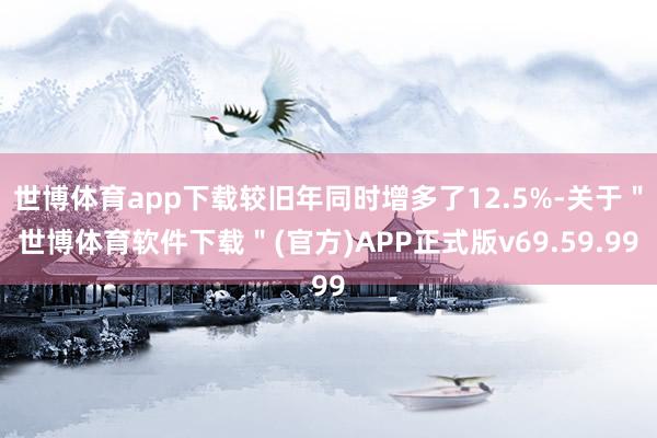 世博体育app下载较旧年同时增多了12.5%-关于＂世博体育软件下载＂(官方)APP正式版v69.59.99