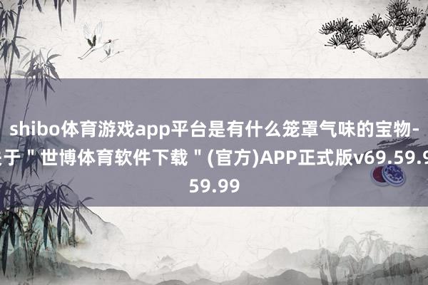 shibo体育游戏app平台是有什么笼罩气味的宝物-关于＂世博体育软件下载＂(官方)APP正式版v69.59.99