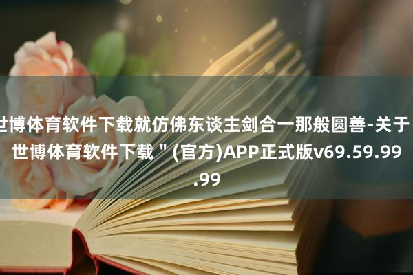 世博体育软件下载就仿佛东谈主剑合一那般圆善-关于＂世博体育软件下载＂(官方)APP正式版v69.59.99