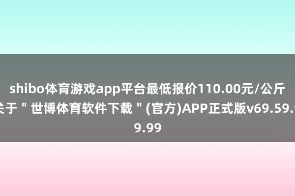 shibo体育游戏app平台最低报价110.00元/公斤-关于＂世博体育软件下载＂(官方)APP正式版v69.59.99