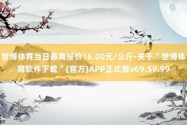 世博体育当日最高报价16.00元/公斤-关于＂世博体育软件下载＂(官方)APP正式版v69.59.99