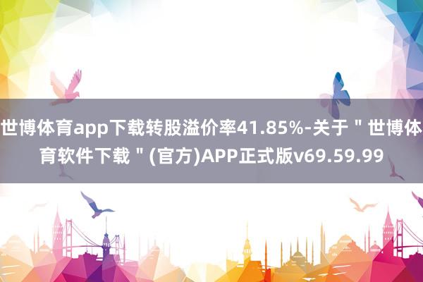 世博体育app下载转股溢价率41.85%-关于＂世博体育软件下载＂(官方)APP正式版v69.59.99