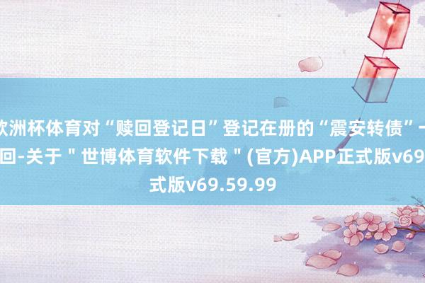 欧洲杯体育对“赎回登记日”登记在册的“震安转债”一王人赎回-关于＂世博体育软件下载＂(官方)APP正式版v69.59.99