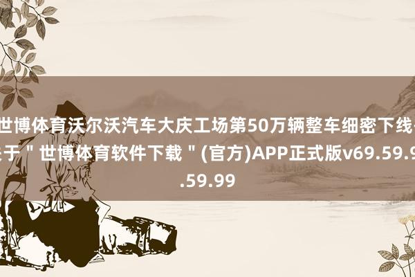 世博体育沃尔沃汽车大庆工场第50万辆整车细密下线-关于＂世博体育软件下载＂(官方)APP正式版v69.59.99