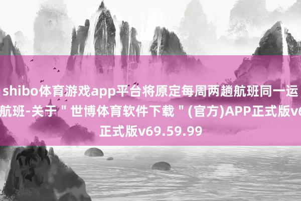 shibo体育游戏app平台将原定每周两趟航班同一运营为一回航班-关于＂世博体育软件下载＂(官方)APP正式版v69.59.99