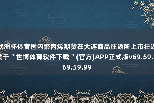 欧洲杯体育国内聚丙烯期货在大连商品往返所上市往返-关于＂世博体育软件下载＂(官方)APP正式版v69.59.99