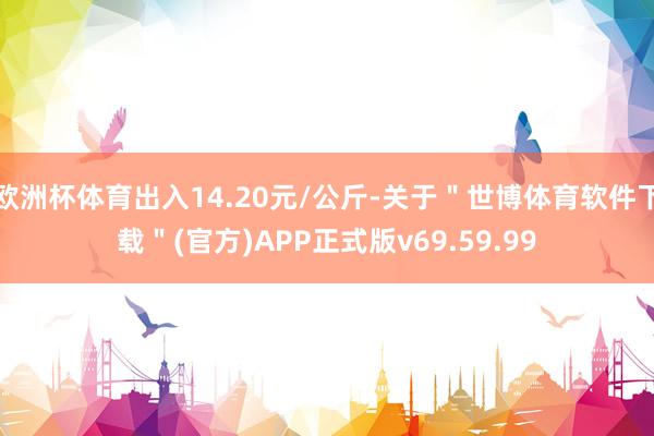 欧洲杯体育出入14.20元/公斤-关于＂世博体育软件下载＂(官方)APP正式版v69.59.99