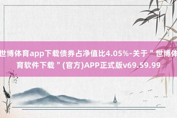 世博体育app下载债券占净值比4.05%-关于＂世博体育软件下载＂(官方)APP正式版v69.59.99