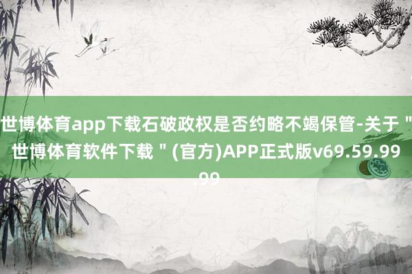 世博体育app下载石破政权是否约略不竭保管-关于＂世博体育软件下载＂(官方)APP正式版v69.59.99