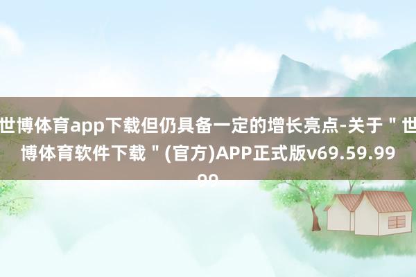 世博体育app下载但仍具备一定的增长亮点-关于＂世博体育软件下载＂(官方)APP正式版v69.59.99